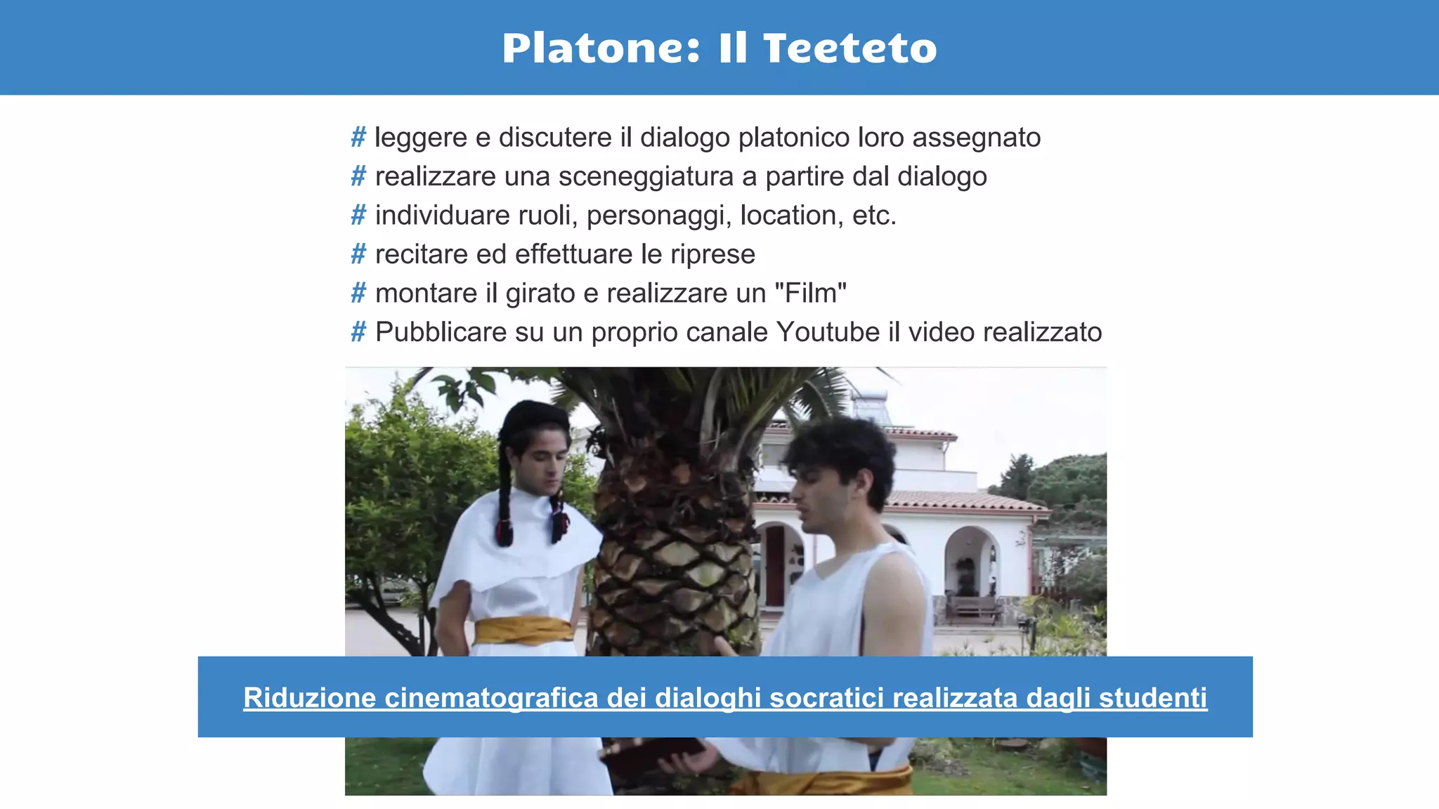 # leggere e discutere il dialogo platonico loro assegnato
# realizzare una sceneggiatura a partire dal dialogo
# individuare ruoli, personaggi, location, etc.
# recitare ed effettuare le riprese
# montare il girato e realizzare un "Film"
# Pubblicare su un proprio canale Youtube il video realizzato
Platone: Il Teeteto
Riduzione cinematografica dei dialoghi socratici realizzata dagli studenti
 