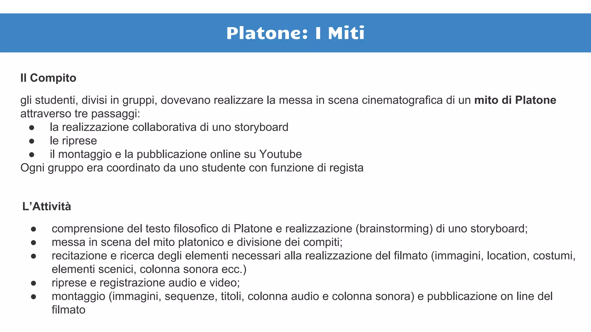 Il Compito
gli studenti, divisi in gruppi, dovevano realizzare la messa in scena cinematografica di un mito di Platone
attraverso tre passaggi:
● la realizzazione collaborativa di uno storyboard
● le riprese
● il montaggio e la pubblicazione online su Youtube
Ogni gruppo era coordinato da uno studente con funzione di regista
L’Attività
● comprensione del testo filosofico di Platone e realizzazione (brainstorming) di uno storyboard;
● messa in scena del mito platonico e divisione dei compiti;
● recitazione e ricerca degli elementi necessari alla realizzazione del filmato (immagini, location, costumi,
elementi scenici, colonna sonora ecc.)
● riprese e registrazione audio e video;
● montaggio (immagini, sequenze, titoli, colonna audio e colonna sonora) e pubblicazione on line del
filmato
Platone: I Miti
 
