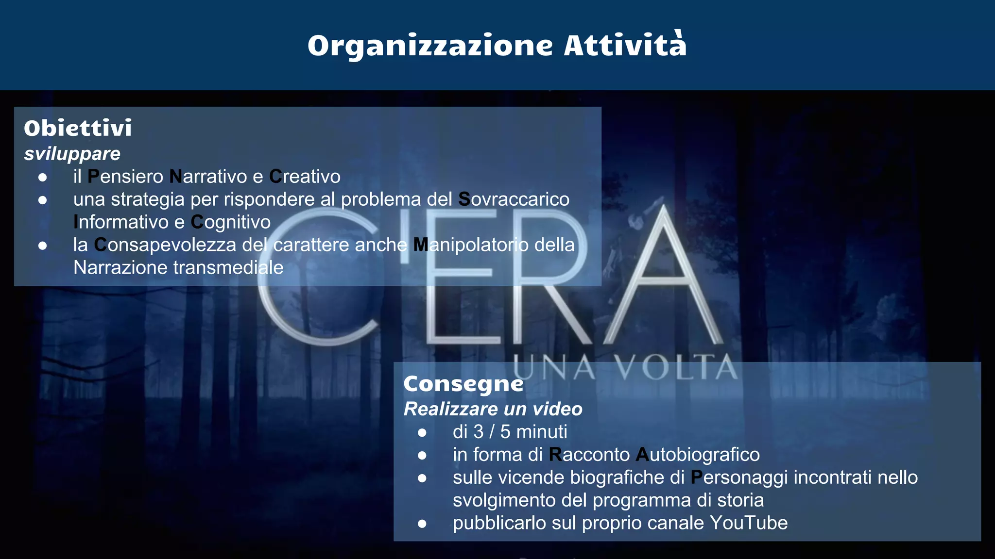 Obiettivi
sviluppare
● il Pensiero Narrativo e Creativo
● una strategia per rispondere al problema del Sovraccarico
Informativo e Cognitivo
● la Consapevolezza del carattere anche Manipolatorio della
Narrazione transmediale
Consegne
Realizzare un video
● di 3 / 5 minuti
● in forma di Racconto Autobiografico
● sulle vicende biografiche di Personaggi incontrati nello
svolgimento del programma di storia
● pubblicarlo sul proprio canale YouTube
Organizzazione Attività
 