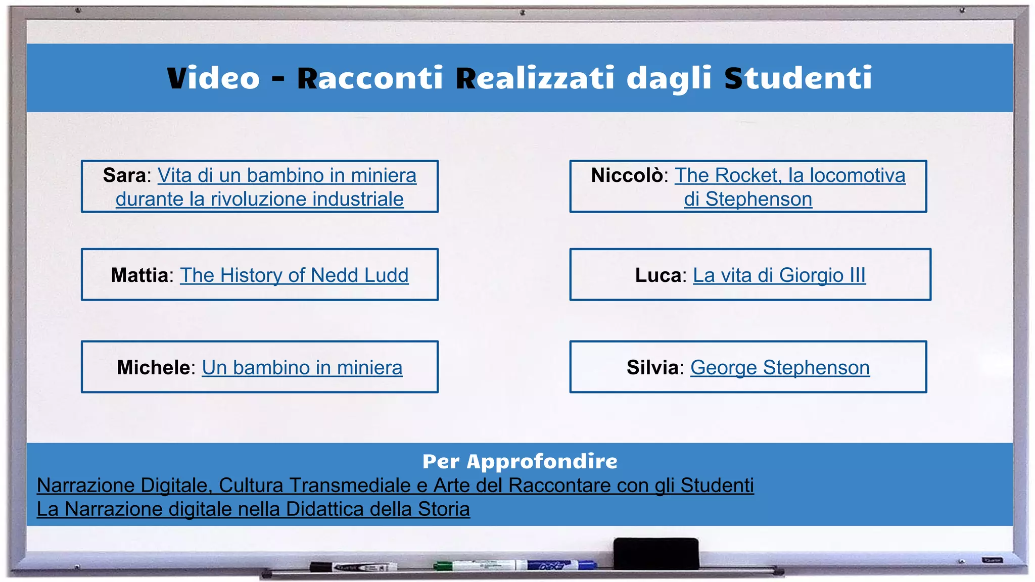 Video - Racconti Realizzati dagli Studenti
Sara: Vita di un bambino in miniera
durante la rivoluzione industriale
Mattia: The History of Nedd Ludd Luca: La vita di Giorgio III
Michele: Un bambino in miniera Silvia: George Stephenson
Niccolò: The Rocket, la locomotiva
di Stephenson
Per Approfondire
Narrazione Digitale, Cultura Transmediale e Arte del Raccontare con gli Studenti
La Narrazione digitale nella Didattica della Storia
 