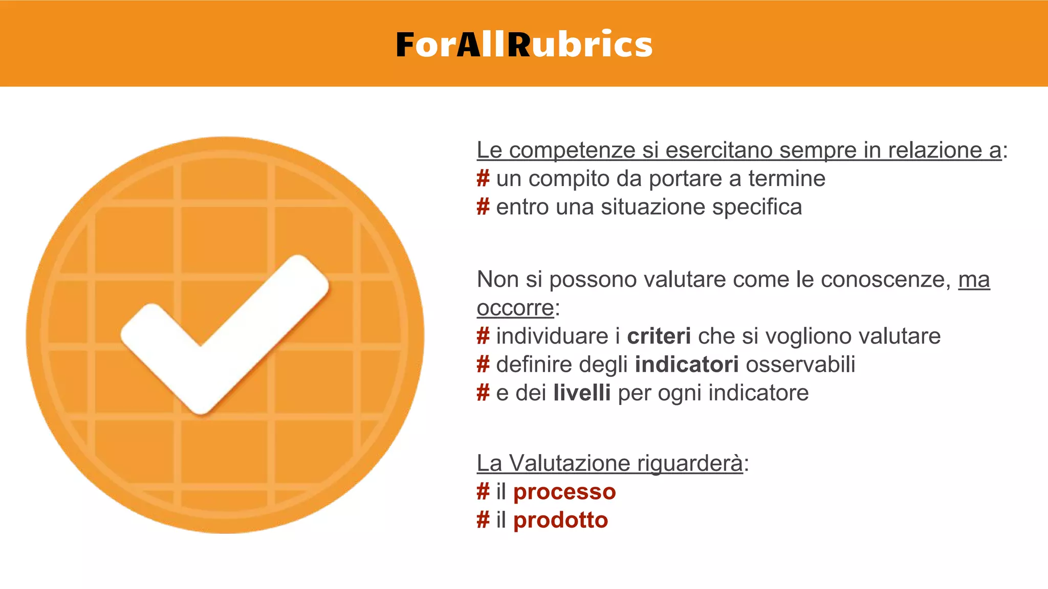 ForAllRubrics
Le competenze si esercitano sempre in relazione a:
# un compito da portare a termine
# entro una situazione specifica
Non si possono valutare come le conoscenze, ma
occorre:
# individuare i criteri che si vogliono valutare
# definire degli indicatori osservabili
# e dei livelli per ogni indicatore
La Valutazione riguarderà:
# il processo
# il prodotto
 