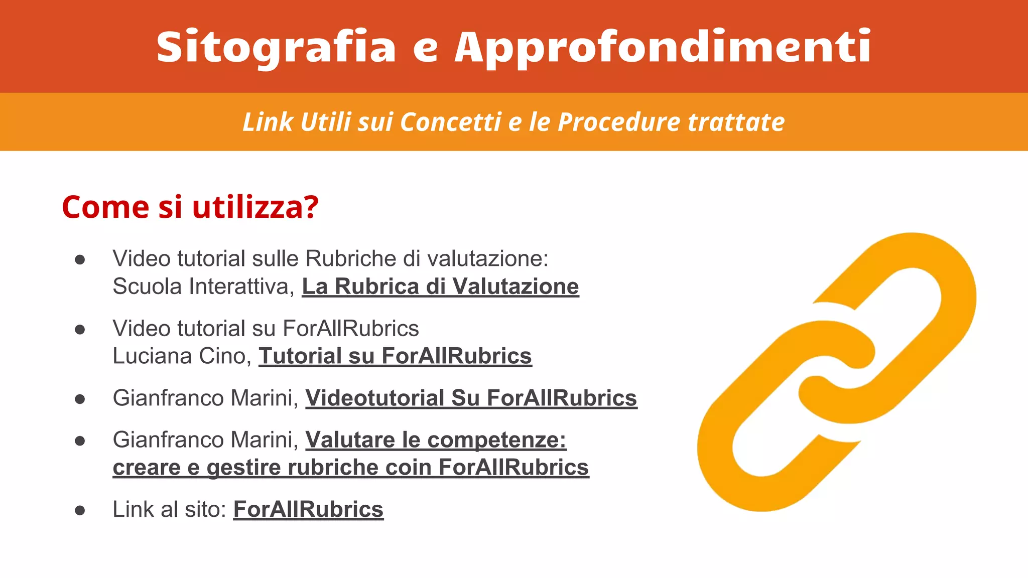Come si utilizza?
● Video tutorial sulle Rubriche di valutazione:
Scuola Interattiva, La Rubrica di Valutazione
● Video tutorial su ForAllRubrics
Luciana Cino, Tutorial su ForAllRubrics
● Gianfranco Marini, Videotutorial Su ForAllRubrics
● Gianfranco Marini, Valutare le competenze:
creare e gestire rubriche coin ForAllRubrics
● Link al sito: ForAllRubrics
Link Utili sui Concetti e le Procedure trattate
Sitografia e Approfondimenti
 