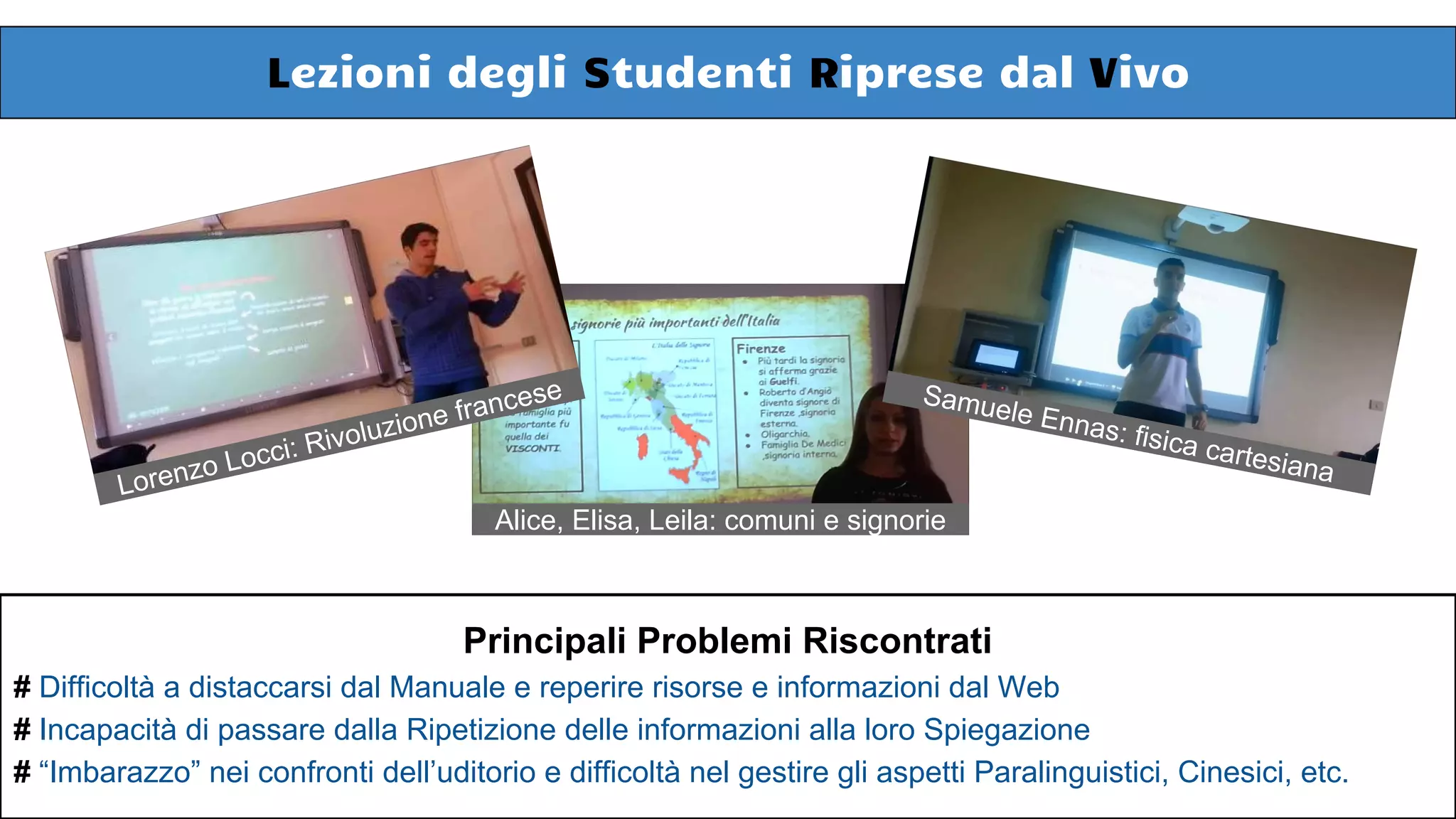 Alice, Elisa, Leila: comuni e signorie
Lezioni degli Studenti Riprese dal Vivo
Lorenzo Locci: Rivoluzione francese Samuele Ennas: fisica cartesiana
Principali Problemi Riscontrati
# Difficoltà a distaccarsi dal Manuale e reperire risorse e informazioni dal Web
# Incapacità di passare dalla Ripetizione delle informazioni alla loro Spiegazione
# “Imbarazzo” nei confronti dell’uditorio e difficoltà nel gestire gli aspetti Paralinguistici, Cinesici, etc.
 