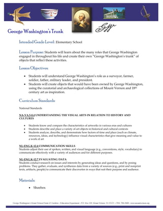 Intended Grade Level: Elementary School
George Washington’s Trunk
Lesson Purpose: Students will learn about the many roles that George Washington
engaged in throughout his life and create their own “George Washington’s trunk” of
objects that reflect these activities.
Lesson Objectives:
• Students will understand George Washington’s role as a surveyor, farmer,
soldier, father, military leader, and president.
• Students will create objects that would have been owned by George Washington,
using the curatorial and archaeological collections of Mount Vernon and 18th
century art as inspiration.
Curriculum Standards:
National Standards
NA-VA.5-8.4 UNDERSTANDING THE VISUAL ARTS IN RELATION TO HISTORY AND
CULTURES
• Students know and compare the characteristics of artworks in various eras and cultures
• Students describe and place a variety of art objects in historical and cultural contexts
• Students analyze, describe, and demonstrate how factors of time and place (such as climate,
resources, ideas, and technology) influence visual characteristics that give meaning and value to
a work of art
NL-ENG.K-12.4 COMMUNICATION SKILLS
Students adjust their use of spoken, written, and visual language (e.g., conventions, style, vocabulary) to
communicate effectively with a variety of audiences and for different purposes.
NL‐ENG.K‐12.7 EVALUATING DATA
Students conduct research on issues and interests by generating ideas and questions, and by posing
problems. They gather, evaluate, and synthesize data from a variety of sources (e.g., print and nonprint
texts, artifacts, people) to communicate their discoveries in ways that suit their purpose and audience.
Materials:
• Shoebox
 