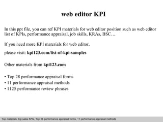 web editor KPI 
In this ppt file, you can ref KPI materials for web editor position such as web editor 
list of KPIs, performance appraisal, job skills, KRAs, BSC… 
If you need more KPI materials for web editor, 
please visit: kpi123.com/list-of-kpi-samples 
Other materials from kpi123.com 
• Top 28 performance appraisal forms 
• 11 performance appraisal methods 
• 1125 performance review phrases 
Top materials: top sales KPIs, Top 28 performance appraisal forms, 11 performance appraisal methods 
Interview questions and answers – free download/ pdf and ppt file 
 