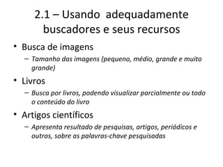 2.1 – Usando  adequadamente buscadores e seus recursos Busca de imagens Tamanho das imagens (pequeno, médio, grande e muito grande) Livros Busca por livros, podendo visualizar parcialmente ou todo o conteúdo do livro Artigos científicos Apresenta resultado de pesquisas, artigos, periódicos e outros, sobre as palavras-chave pesquisadas 