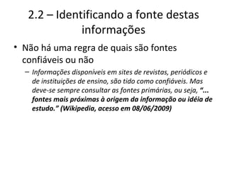 2.2 – Identificando a fonte destas informações Não há uma regra de quais são fontes confiáveis ou não Informações disponíveis em sites de revistas, periódicos e de instituições de ensino, são tido como confiáveis. Mas deve-se sempre consultar as fontes primárias, ou seja,  “... fontes mais próximas à origem da informação ou idéia de estudo.” (Wikipedia, acesso em 08/06/2009) 