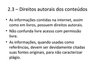 2.3 – Direitos autorais dos conteúdos As informações contidas na internet, assim como em livros, possuem direitos autorais. Não confunda livre acesso com permissão livre. As informações, quando usadas como referências, devem ser devidamente citadas suas fontes originais, para não caracterizar plágio. 