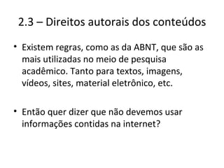 2.3 – Direitos autorais dos conteúdos Existem regras, como as da ABNT, que são as mais utilizadas no meio de pesquisa acadêmico. Tanto para textos, imagens, vídeos, sites, material eletrônico, etc. Então quer dizer que não devemos usar informações contidas na internet? 