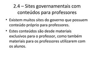2.4 – Sites governamentais com conteúdos para professores Existem muitos sites do governo que possuem conteúdo próprio para professores. Estes conteúdos são desde materiais exclusivos para o professor, como também materiais para os professores utilizarem com os alunos. 
