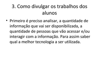 3. Como divulgar os trabalhos dos alunos Primeiro é preciso analisar, a quantidade de informação que vai ser disponibilizada, a quantidade de pessoas que vão acessar e/ou interagir com a informação. Para assim saber qual a melhor tecnologia a ser utilizada. 
