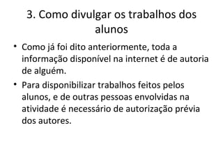 3. Como divulgar os trabalhos dos alunos Como já foi dito anteriormente, toda a informação disponível na internet é de autoria de alguém. Para disponibilizar trabalhos feitos pelos alunos, e de outras pessoas envolvidas na atividade é necessário de autorização prévia dos autores. 