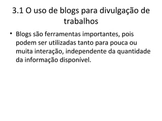 3.1 O uso de blogs para divulgação de trabalhos Blogs são ferramentas importantes, pois podem ser utilizadas tanto para pouca ou muita interação, independente da quantidade da informação disponível. 