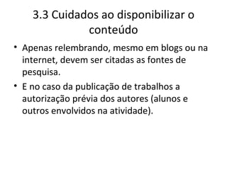 3.3 Cuidados ao disponibilizar o conteúdo Apenas relembrando, mesmo em blogs ou na internet, devem ser citadas as fontes de pesquisa. E no caso da publicação de trabalhos a autorização prévia dos autores (alunos e outros envolvidos na atividade). 