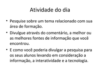 Atividade do dia Pesquise sobre um tema relacionado com sua área de formação. Divulgue através do comentário, a melhor ou as melhores fontes de informação que você encontrou. E como você poderia divulgar a pesquisa para os seus alunos levando em consideração a informação, a interatividade e a tecnologia. 