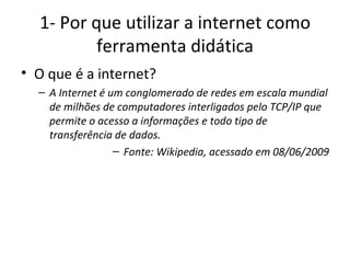 1- Por que utilizar a internet como ferramenta didática O que é a internet? A Internet é um conglomerado de redes em escala mundial de milhões de computadores interligados pelo TCP/IP que permite o acesso a informações e todo tipo de transferência de dados.  Fonte: Wikipedia, acessado em 08/06/2009 