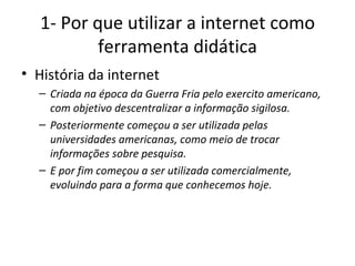 1- Por que utilizar a internet como ferramenta didática História da internet Criada na época da Guerra Fria pelo exercito americano, com objetivo descentralizar a informação sigilosa. Posteriormente começou a ser utilizada pelas universidades americanas, como meio de trocar informações sobre pesquisa. E por fim começou a ser utilizada comercialmente, evoluindo para a forma que conhecemos hoje. 