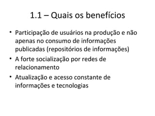 1.1 – Quais os benefícios Participação de usuários na produção e não apenas no consumo de informações publicadas (repositórios de informações) A forte socialização por redes de relacionamento Atualização e acesso constante de informações e tecnologias 