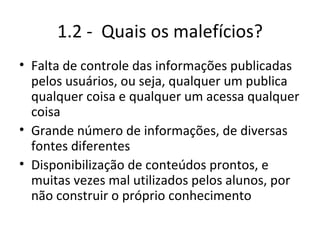1.2 -  Quais os malefícios? Falta de controle das informações publicadas pelos usuários, ou seja, qualquer um publica qualquer coisa e qualquer um acessa qualquer coisa Grande número de informações, de diversas fontes diferentes Disponibilização de conteúdos prontos, e muitas vezes mal utilizados pelos alunos, por não construir o próprio conhecimento 