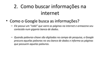 2.  Como buscar informações na internet Como o Google busca as informações? Ele possui um “robô” que varre as páginas na internet e armazena seu conteúdo num gigante banco de dados. Quando palavras-chave são digitadas no campo de pesquisa, o Google procura aquelas palavras no seu banco de dados e informa as páginas que possuem aquelas palavras. 