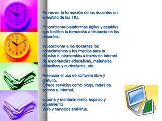 PPrroommoovveerr llaa ffoorrmmaacciióónn ddee llooss ddoocceenntteess eenn 
eell áámmbbiittoo ddee llaass TTIICC.. 
PPrrooppoorrcciioonnaarr ppllaattaaffoorrmmaass áággiilleess yy eessttaabblleess 
qquuee ffaacciilliitteenn llaa ffoorrmmaacciióónn aa ddiissttaanncciiaa ddee llooss 
ddoocceenntteess.. 
PPrrooppoorrcciioonnaarr aa llooss ddoocceenntteess llooss 
ccoonnoocciimmiieennttooss yy llooss mmeeddiiooss ppaarraa llaa 
ddiiffuussiióónn ee iinntteerrccaammbbiioo aa ttrraavvééss ddee IInntteerrnneett 
ddee eexxppeerriieenncciiaass eedduuccaattiivvaass,, mmaatteerriiaalleess 
ddiiddááccttiiccooss yy ccuurrrriiccuullaarreess,, eettcc.. 
PPootteenncciiaarr eell uussoo ddee ssooffttwwaarree lliibbrree yy 
ggrraattuuiittoo.. 
OOffrreeccee sseerrvviicciiooss ccoommoo bbllooggss,, rreeddeess ddee 
aacccceessoo aa IInntteerrnneett,, 
ssooppoorrttee yy mmaanntteenniimmiieennttoo,, eessppaacciioo yy 
aalloojjaammiieennttoo 
WWeebb yy sseerrvviicciiooss aannttiivviirruuss.. 
 