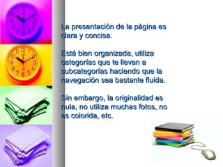 La presentación ddee llaa ppáággiinnaa eess 
ccllaarraa yy ccoonncciissaa.. 
EEssttáá bbiieenn oorrggaanniizzaaddaa,, uuttiilliizzaa 
ccaatteeggoorrííaass qquuee ttee lllleevvaann aa 
ssuubbccaatteeggoorrííaass hhaacciieennddoo qquuee llaa 
nnaavveeggaacciióónn sseeaa bbaassttaannttee fflluuiiddaa.. 
SSiinn eemmbbaarrggoo,, llaa oorriiggiinnaalliiddaadd eess 
nnuullaa,, nnoo uuttiilliizzaa mmuucchhaass ffoottooss,, nnoo 
eess ccoolloorriiddaa,, eettcc.. 
 