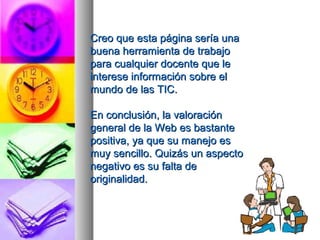 Creo que eessttaa ppáággiinnaa sseerrííaa uunnaa 
bbuueennaa hheerrrraammiieennttaa ddee ttrraabbaajjoo 
ppaarraa ccuuaallqquuiieerr ddoocceennttee qquuee llee 
iinntteerreessee iinnffoorrmmaacciióónn ssoobbrree eell 
mmuunnddoo ddee llaass TTIICC.. 
EEnn ccoonncclluussiióónn,, llaa vvaalloorraacciióónn 
ggeenneerraall ddee llaa WWeebb eess bbaassttaannttee 
ppoossiittiivvaa,, yyaa qquuee ssuu mmaanneejjoo eess 
mmuuyy sseenncciilllloo.. QQuuiizzááss uunn aassppeeccttoo 
nneeggaattiivvoo eess ssuu ffaallttaa ddee 
oorriiggiinnaalliiddaadd.. 
