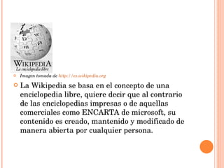 Imagen tomada de  http://es.wikipedia.org La Wikipedia se basa en el concepto de una enciclopedia libre, quiere decir que al contrario de las enciclopedias impresas o de aquellas comerciales como ENCARTA de microsoft, su contenido es creado, mantenido y modificado de manera abierta por cualquier persona. 