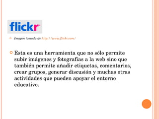 Imagen tomada de  http://www.flickr.com/ Esta es una herramienta que no sólo permite subir imágenes y fotografías a la web sino que también permite añadir etiquetas, comentarios, crear grupos, generar discusión y muchas otras actividades que pueden apoyar el entorno educativo. 