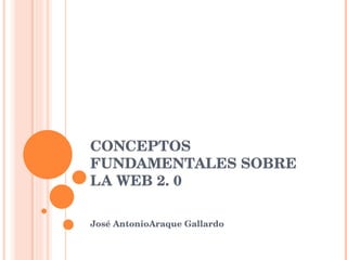 CONCEPTOS FUNDAMENTALES SOBRE LA WEB 2. 0 José AntonioAraque Gallardo 