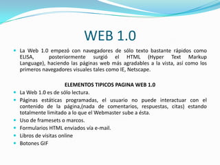 WEB 1.0
 La Web 1.0 empezó con navegadores de sólo texto bastante rápidos como
    ELISA,     posteriormente surgió el HTML (Hyper Text Markup
    Language), haciendo las páginas web más agradables a la vista, así como los
    primeros navegadores visuales tales como IE, Netscape.

                        ELEMENTOS TIPICOS PAGINA WEB 1.0
   La Web 1.0 es de sólo lectura.
   Páginas estáticas programadas, el usuario no puede interactuar con el
    contenido de la página,(nada de comentarios, respuestas, citas) estando
    totalmente limitado a lo que el Webmaster sube a ésta.
   Uso de framesets o marcos.
   Formularios HTML enviados vía e-mail.
   Libros de visitas online
   Botones GIF
 