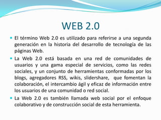 WEB 2.0
 El término Web 2.0 es utilizado para referirse a una segunda
  generación en la historia del desarrollo de tecnología de las
  páginas Web.
 La Web 2.0 está basada en una red de comunidades de
  usuarios y una gama especial de servicios, como las redes
  sociales, y un conjunto de herramientas conformadas por los
  blogs, agregadores RSS, wikis, slidershare, que fomentan la
  colaboración, el intercambio ágil y eficaz de información entre
  los usuarios de una comunidad o red social.
 La Web 2.0 es también llamada web social por el enfoque
  colaborativo y de construcción social de esta herramienta.
 