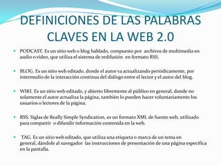 DEFINICIONES DE LAS PALABRAS
        CLAVES EN LA WEB 2.0
 PODCAST. Es un sitio web o blog hablado, compuesto por archivos de multimedia en
  audio o vídeo, que utiliza el sistema de redifusión en formato RSS.

 BLOG. Es un sitio web editado, donde el autor va actualizando periódicamente, por
  intermedio de la interacción continua del diálogo entre el lector y el autor del blog.

 WIKI. Es un sitio web editado, y abierto libremente al público en general, donde no
  solamente el autor actualiza la página, también lo pueden hacer voluntariamente los
  usuarios o lectores de la página.

 RSS. Siglas de Really Simple Syndication, es un formato XML de fuente web, utilizado
  para compartir o difundir información contenida en la web.

   TAG. Es un sitio web editado, que utiliza una etiqueta o marca de un tema en
    general, dándole al navegador las instrucciones de presentación de una página específica
    en la pantalla.
 