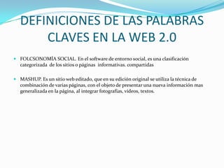 DEFINICIONES DE LAS PALABRAS
       CLAVES EN LA WEB 2.0
 FOLCSONOMÍA SOCIAL. En el software de entorno social, es una clasificación
  categorizada de los sitios o páginas informativas. compartidas

 MASHUP. Es un sitio web editado, que en su edición original se utiliza la técnica de
  combinación de varias páginas, con el objeto de presentar una nueva información mas
  generalizada en la página, al integrar fotografías, vídeos, textos.
 