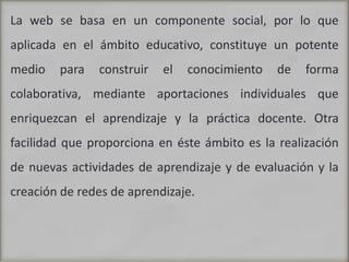 La web se basa en un componente social, por lo que aplicada en el ámbito educativo, constituye un potente medio para construir el conocimiento de forma colaborativa, mediante aportaciones individuales que enriquezcan el aprendizaje y la práctica docente. Otra facilidad que proporciona en éste ámbito es la realización de nuevas actividades de aprendizaje y de evaluación y la creación de redes de aprendizaje.