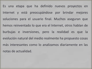 Es una etapa que ha definido nuevos proyectos en Internet y está preocupándose por brindar mejores soluciones para el usuario final. Muchos aseguran que hemos reinventado lo que era el Internet, otros hablan de burbujas e inversiones, pero la realidad es que la evolución natural del medio realmente ha propuesto cosas más interesantes como lo analizamos diariamente en las notas de actualidad.