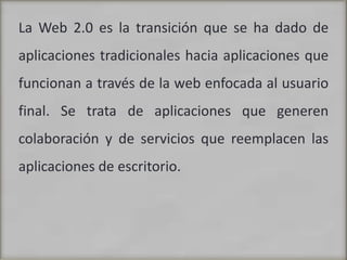 La Web 2.0 es la transición que se ha dado de aplicaciones tradicionales hacia aplicaciones que funcionan a través de la web enfocada al usuario final. Se trata de aplicaciones que generen colaboración y de servicios que reemplacen las aplicaciones de escritorio. 