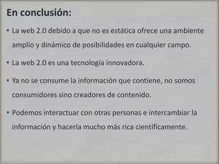 En conclusión:La web 2.0 debido a que no es estática ofrece una ambiente amplio y dinámico de posibilidades en cualquier campo.