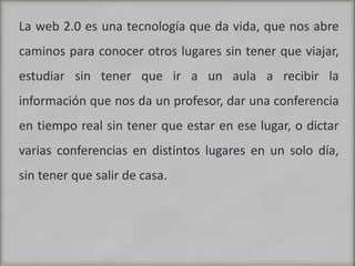 La web 2.0 es una tecnología que da vida, que nos abre caminos para conocer otros lugares sin tener que viajar, estudiar sin tener que ir a un aula a recibir la información que nos da un profesor, dar una conferencia en tiempo real sin tener que estar en ese lugar, o dictar varias conferencias en distintos lugares en un solo día, sin tener que salir de casa.