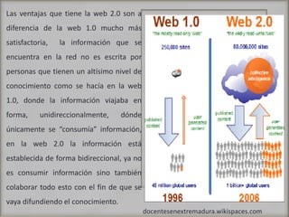 Las ventajas que tiene la web 2.0 son a diferencia de la web 1.0 mucho más satisfactoria,  la información que se encuentra en la red no es escrita por personas que tienen un altísimo nivel de conocimiento como se hacía en la web 1.0, donde la información viajaba en forma, unidireccionalmente, dónde únicamente se “consumía” información, en la web 2.0 la información está establecida de forma bidireccional, ya no es consumir información sino también colaborar todo esto con el fin de que se vaya difundiendo el conocimiento.docentesenextremadura.wikispaces.com