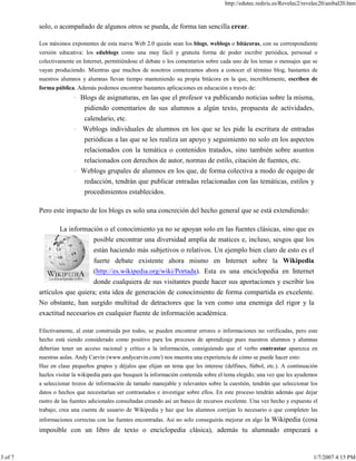 http://edutec.rediris.es/Revelec2/revelec20/anibal20.htm
3 of 7 1/7/2007 4:15 PM
solo, o acompañado de algunos otros se pueda, de forma tan sencilla crear.
Los máximos exponentes de esta nueva Web 2.0 quizás sean los blogs, weblogs o bitácoras, con su correspondiente
versión educativa: los edublogs como una muy fácil y gratuita forma de poder escribir periódica, personal o
colectivamente en Internet, permitiéndose el debate o los comentarios sobre cada uno de los temas o mensajes que se
vayan produciendo. Mientras que muchos de nosotros comenzamos ahora a conocer el término blog, bastantes de
nuestros alumnos y alumnas llevan tiempo manteniendo su propia bitácora en la que, increíblemente, escriben de
forma pública. Además podemos encontrar bastantes aplicaciones en educación a través de:
· Blogs de asignaturas, en las que el profesor va publicando noticias sobre la misma,
pidiendo comentarios de sus alumnos a algún texto, propuesta de actividades,
calendario, etc.
· Weblogs individuales de alumnos en los que se les pide la escritura de entradas
periódicas a las que se les realiza un apoyo y seguimiento no solo en los aspectos
relacionados con la temática o contenidos tratados, sino también sobre asuntos
relacionados con derechos de autor, normas de estilo, citación de fuentes, etc.
· Weblogs grupales de alumnos en los que, de forma colectiva a modo de equipo de
redacción, tendrán que publicar entradas relacionadas con las temáticas, estilos y
procedimientos establecidos.
Pero este impacto de los blogs es solo una concreción del hecho general que se está extendiendo:
La información o el conocimiento ya no se apoyan solo en las fuentes clásicas, sino que es
posible encontrar una diversidad amplia de matices e, incluso, sesgos que los
están haciendo más subjetivos o relativos. Un ejemplo bien claro de esto es el
fuerte debate existente ahora mismo en Internet sobre la Wikipedia
(http://es.wikipedia.org/wiki/Portada). Esta es una enciclopedia en Internet
donde cualquiera de sus visitantes puede hacer sus aportaciones y escribir los
artículos que quiera; esta idea de generación de conocimiento de forma compartida es excelente.
No obstante, han surgido multitud de detractores que la ven como una enemiga del rigor y la
exactitud necesarios en cualquier fuente de información académica.
Efectivamente, al estar construida por todos, se pueden encontrar errores o informaciones no verificadas, pero este
hecho está siendo considerado como positivo para los procesos de aprendizaje pues nuestros alumnos y alumnas
deberían tener un acceso racional y crítico a la información, consiguiendo que el verbo contrastar aparezca en
nuestras aulas. Andy Carvin (www.andycarvin.com/) nos muestra una experiencia de cómo se puede hacer esto:
Haz en clase pequeños grupos y déjalos que elijan un tema que les interese (delfines, fútbol, etc.). A continuación
hazlos visitar la wikipedia para que busquen la información contenida sobre el tema elegido; una vez que les ayudemos
a seleccionar trozos de información de tamaño manejable y relevantes sobre la cuestión, tendrán que seleccionar los
datos o hechos que necesitarían ser contrastados e investigar sobre ellos. En este proceso tendrán además que dejar
rastro de las fuentes adicionales consultadas creando así un banco de recursos excelente. Una vez hecho y expuesto el
trabajo, crea una cuenta de usuario de Wikipedia y haz que los alumnos corrijan lo necesario o que completen las
informaciones correctas con las fuentes encontradas. Así no solo conseguirás mejorar en algo la Wikipedia (cosa
imposible con un libro de texto o enciclopedia clásica), además tu alumnado empezará a
 