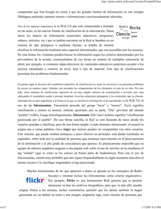 http://edutec.rediris.es/Revelec2/revelec20/anibal20.htm
4 of 7 1/7/2007 4:15 PM
comprender que San Google no existe y que las grandes fuentes de información no son siempre
fidedignas pudiendo contener errores e informaciones concienzudamente alteradas.
Otro de los aspectos importantes de la Web 2.0 que está comenzando a irrumpir
en las aulas, es las nuevas formas de clasificación de la información. Hasta
ahora los bancos de información (materiales educativos, programas,
enlaces, artículos, etc.) que se podían encontrar en la Red se basaban en un
sistema de tipo jerárquico o mediante facetas; se trataba de intentar
clasificar la información mediante unos aspectos determinados, que son accesibles por los usuarios.
De esta forma, los visitantes pueden buscar la información según los criterios determinados por los
proveedores de la misma, construyéndose de esa forma un sistema de múltiples estructuras de
árbol; por ejemplo, si visitamos algún directorio de contenidos educativos podremos acceder a los
mismos atendiendo a criterios de nivel, área o tipo de material. Este tipo de clasificaciones
presentan dos problemas fundamentales:
En primer lugar la elección del vocabulario específico de clasificación no suele ser universal y eso presenta problemas
de acceso en muchos casos. Además, son normales los solapamientos de los elementos en más de un sitio. Por otro
lado, estos sistemas de clasificación requieren de un muy amplio esfuerzo de actualización y revisión, que vaya
adecuando el vocabulario usado y procure mantener vivas las estructuras jerárquicas y los contenidos que se ofrecen.
Intentado dar un giro importante a la forma en la que se clasifica la información se ha introducido, en la Web 2.0, el
uso de las folcsonomías. Taxonomía procede del griego "taxis" y "nomos": Taxis significa
clasificación y nomos (o nomia), ordenar, gestionar; por su parte, "folc" proviene del alemán
"pueblo" (volks). Luego etimológicamente, folcsonomía (folc+taxo+nomía) significa "clasificación
gestionada por el pueblo". De una forma sencilla, la Red se está llenando de sitios donde los
usuarios guardan o clasifican, pero de una forma simple: a cada elemento almacenado, el usuario le
asigna una o varias palabras clave (tags) que incluso pueden ser compartidas con otros usuarios.
Este sistema, que puede resultar anárquico y poco efectivo en principio, está dando resultados no
esperados, sobre todo por la cantidad de personas que terminan interviniendo en el procesamiento
de la información y el alto grado de coincidencia que aparece. Es prácticamente imposible que un
equipo de editores españoles asignara a una página web sobre el uso de móviles en la enseñanza el
tag "celular" (que es como se les conoce en buena parte de Sudamérica). Pero con el uso de
folcsonomías, resulta muy probable que otro lejano hispanohablante en algún momento descubra el
mismo recurso y lo clasifique asignándole el tag mencionado.
Muchas herramientas de las que aparecen a diario se apoyan en los conceptos de Redes
Sociales e intentan incluir las folcsonomías como criterio organizativo.
Por ejemplo, Flickr es una herramienta Web gratuita que te permite
almacenar on-line tus archivos fotográficos, pero que va más allá: puedes
asignar títulos a las mismas, incluir comentarios, permitir que los demás también lo hagan
generando así un debate en torno a una imagen, asignarles tags, crear círculos de personas que
 