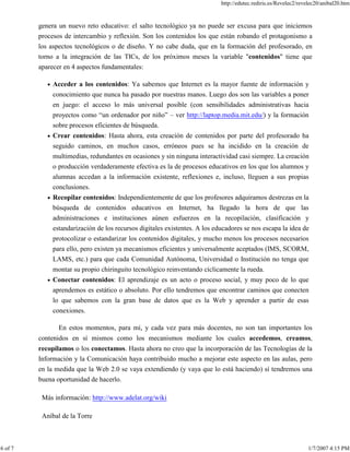 http://edutec.rediris.es/Revelec2/revelec20/anibal20.htm
6 of 7 1/7/2007 4:15 PM
genera un nuevo reto educativo: el salto tecnológico ya no puede ser excusa para que iniciemos
procesos de intercambio y reflexión. Son los contenidos los que están robando el protagonismo a
los aspectos tecnológicos o de diseño. Y no cabe duda, que en la formación del profesorado, en
torno a la integración de las TICs, de los próximos meses la variable "contenidos" tiene que
aparecer en 4 aspectos fundamentales:
Acceder a los contenidos: Ya sabemos que Internet es la mayor fuente de información y
conocimiento que nunca ha pasado por nuestras manos. Luego dos son las variables a poner
en juego: el acceso lo más universal posible (con sensibilidades administrativas hacia
proyectos como “un ordenador por niño” – ver http://laptop.media.mit.edu/) y la formación
sobre procesos eficientes de búsqueda.
Crear contenidos: Hasta ahora, esta creación de contenidos por parte del profesorado ha
seguido caminos, en muchos casos, erróneos pues se ha incidido en la creación de
multimedias, redundantes en ocasiones y sin ninguna interactividad casi siempre. La creación
o producción verdaderamente efectiva es la de procesos educativos en los que los alumnos y
alumnas accedan a la información existente, reflexiones e, incluso, lleguen a sus propias
conclusiones.
Recopilar contenidos: Independientemente de que los profesores adquiramos destrezas en la
búsqueda de contenidos educativos en Internet, ha llegado la hora de que las
administraciones e instituciones aúnen esfuerzos en la recopilación, clasificación y
estandarización de los recursos digitales existentes. A los educadores se nos escapa la idea de
protocolizar o estandarizar los contenidos digitales, y mucho menos los procesos necesarios
para ello, pero existen ya mecanismos eficientes y universalmente aceptados (IMS, SCORM,
LAMS, etc.) para que cada Comunidad Autónoma, Universidad o Institución no tenga que
montar su propio chiringuito tecnológico reinventando cíclicamente la rueda.
Conectar contenidos: El aprendizaje es un acto o proceso social, y muy poco de lo que
aprendemos es estático o absoluto. Por ello tendremos que encontrar caminos que conecten
lo que sabemos con la gran base de datos que es la Web y aprender a partir de esas
conexiones.
En estos momentos, para mí, y cada vez para más docentes, no son tan importantes los
contenidos en sí mismos como los mecanismos mediante los cuales accedemos, creamos,
recopilamos o los conectamos. Hasta ahora no creo que la incorporación de las Tecnologías de la
Información y la Comunicación haya contribuido mucho a mejorar este aspecto en las aulas, pero
en la medida que la Web 2.0 se vaya extendiendo (y vaya que lo está haciendo) sí tendremos una
buena oportunidad de hacerlo.
Más información: http://www.adelat.org/wiki
Aníbal de la Torre
 