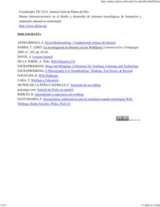 http://edutec.rediris.es/Revelec2/revelec20/anibal20.htm
7 of 7 1/7/2007 4:15 PM
Coordinador TIC I.E.S. Antonio Gala de Palma del Río
Master Interuniversitario en el diseño y desarrollo de entornos tecnológicos de formación y
materiales educativos multimedia
http://www.adelat.org
BIBLIOGRAFÍA
ASTIGARRAGA, E. Social Bookmarking - Compartiendo enlaces de Internet
BARBA, C. (2002). La investigación en Internet con las WebQuest. Comunicación y Pedagogía.
2002; nº. 185, pp. 62-66.
DAVIS, A. Lessons learned
DE LA TORRE, A. Wiki: Web Educativa 2.0
ESCRAPBOOKING. Blogs and Blogging: A Homerun for Teaching, Learning, and Technology
ESCRAPBOOKING. E-Photography to E-Scrapbooking: Thinking, Test Scores, & Beyond
FOUNTAIN, R. Wiki Pedagogy
LARA, T. Weblogs y Educación
MUÑOZ DE LA PEÑA CASTRILLO, F. Anatomía de un weblog
pop-page.com: Tutorial de Flickr en español
ROBLES, R. Aprendiendo a expresarse con weblogs
SANTAMARÍA, F. Herramientas colaborativas para la enseñanza usando tecnologías Web:
Weblogs, Redes Sociales, Wikis, Web 2.0
 