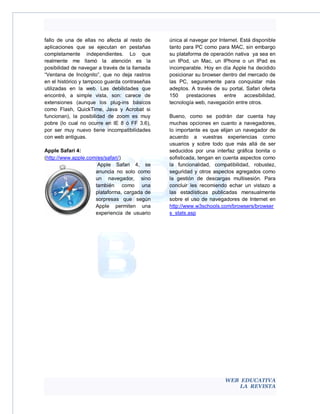 fallo de una de ellas no afecta al resto de     única al navegar por Internet. Está disponible
aplicaciones que se ejecutan en pestañas        tanto para PC como para MAC, sin embargo
completamente independientes. Lo que            su plataforma de operación nativa ya sea en
realmente me llamó la atención es la            un IPod, un Mac, un IPhone o un IPad es
posibilidad de navegar a través de la llamada   incomparable. Hoy en día Apple ha decidido
“Ventana de Incógnito”, que no deja rastros     posicionar su browser dentro del mercado de
en el histórico y tampoco guarda contraseñas    las PC, seguramente para conquistar más
utilizadas en la web. Las debilidades que       adeptos. A través de su portal, Safari oferta
encontré, a simple vista, son: carece de        150    prestaciones    entre    accesibilidad,
extensiones (aunque los plug-ins básicos        tecnología web, navegación entre otros.
como Flash, QuickTime, Java y Acrobat si
funcionan), la posibilidad de zoom es muy       Bueno, como se podrán dar cuenta hay
pobre (lo cual no ocurre en IE 8 ó FF 3.6),     muchas opciones en cuanto a navegadores,
por ser muy nuevo tiene incompatibilidades      lo importante es que elijan un navegador de
con web antiguas.                               acuerdo a vuestras experiencias como
                                                usuarios y sobre todo que más allá de ser
Apple Safari 4:                                 seducidos por una interfaz gráfica bonita o
(http://www.apple.com/es/safari/)               sofisticada, tengan en cuenta aspectos como
                      Apple Safari 4, se        la funcionalidad, compatibilidad, robustez,
                     anuncia no solo como       seguridad y otros aspectos agregados como
                     un navegador, sino         la gestión de descargas multisesión. Para
                     también como una           concluir les recomiendo echar un vistazo a
                     plataforma, cargada de     las estadísticas publicadas mensualmente
                     sorpresas que según        sobre el uso de navegadores de Internet en
                     Apple permiten una         http://www.w3schools.com/browsers/browser
                     experiencia de usuario     s_stats.asp




                                                                        WEB EDUCATIVA
                                                                            LA REVISTA
 