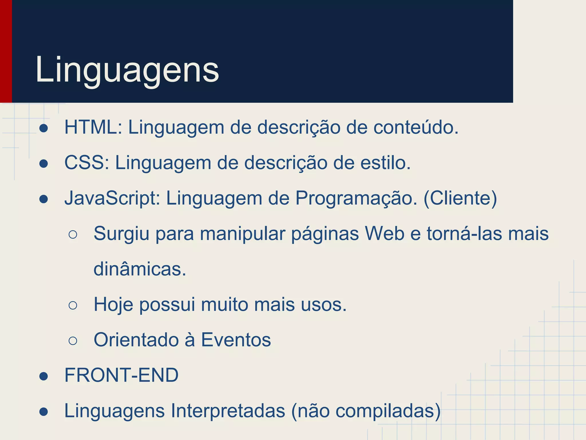 Linguagens
● HTML: Linguagem de descrição de conteúdo.
● CSS: Linguagem de descrição de estilo.
● JavaScript: Linguagem de Programação. (Cliente)
○ Surgiu para manipular páginas Web e torná-las mais
dinâmicas.
○ Hoje possui muito mais usos.
○ Orientado à Eventos
● FRONT-END
● Linguagens Interpretadas (não compiladas)
 