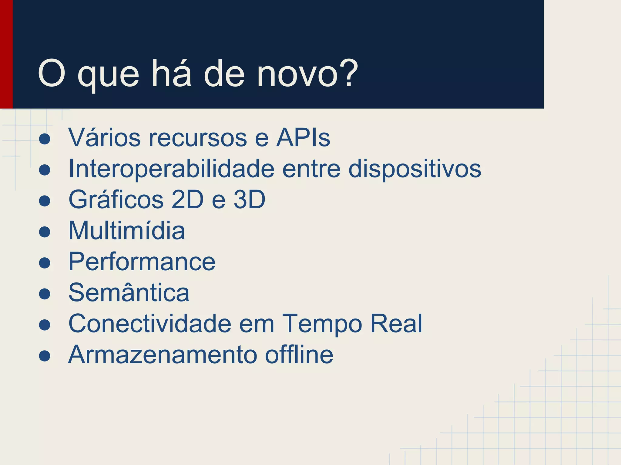 O que há de novo?
● Vários recursos e APIs
● Interoperabilidade entre dispositivos
● Gráficos 2D e 3D
● Multimídia
● Performance
● Semântica
● Conectividade em Tempo Real
● Armazenamento offline
 