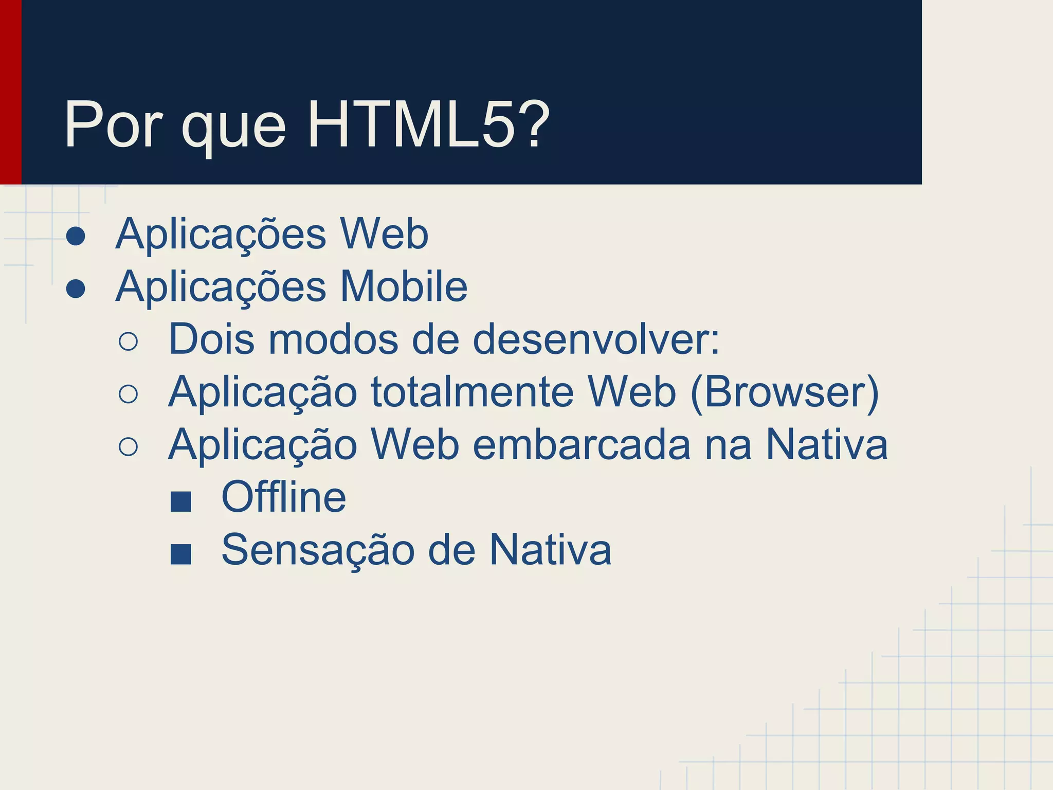 Por que HTML5?
● Aplicações Web
● Aplicações Mobile
○ Dois modos de desenvolver:
○ Aplicação totalmente Web (Browser)
○ Aplicação Web embarcada na Nativa
■ Offline
■ Sensação de Nativa
 