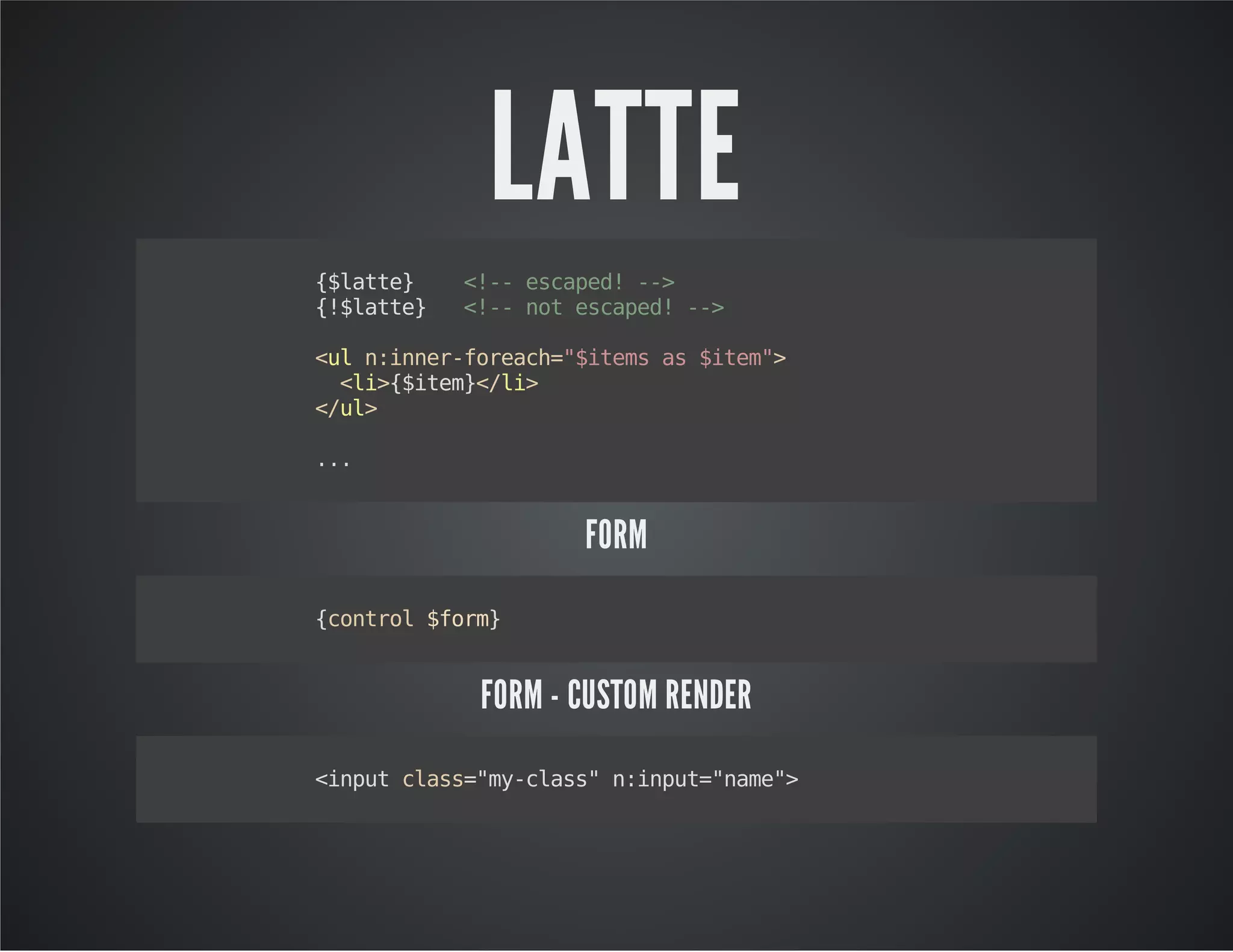 LATTE
{$latte} <!--escaped!-->
{!$latte} <!--notescaped!-->
<uln:inner-foreach="$itemsas$item">
<li>{$item}</li>
</ul>
...
FORM
{control$form}
FORM - CUSTOM RENDER
<inputclass="my-class"n:input="name">
 