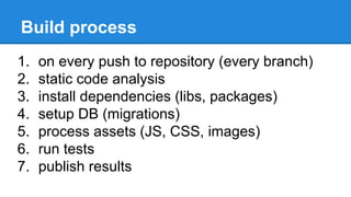 Build process
1. on every push to repository (every branch)
2. static code analysis
3. install dependencies (libs, packages)
4. setup DB (migrations)
5. process assets (JS, CSS, images)
6. run tests
7. publish results
 